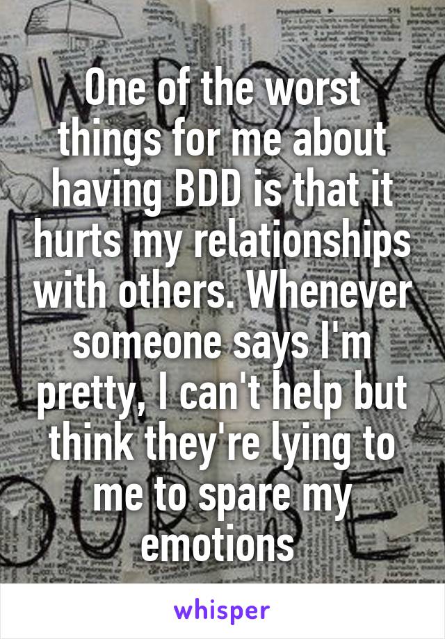 One of the worst things for me about having BDD is that it hurts my relationships with others. Whenever someone says I'm pretty, I can't help but think they're lying to me to spare my emotions 