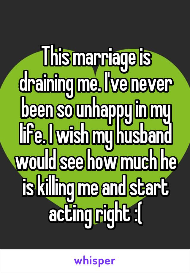 This marriage is draining me. I've never been so unhappy in my life. I wish my husband would see how much he is killing me and start acting right :(