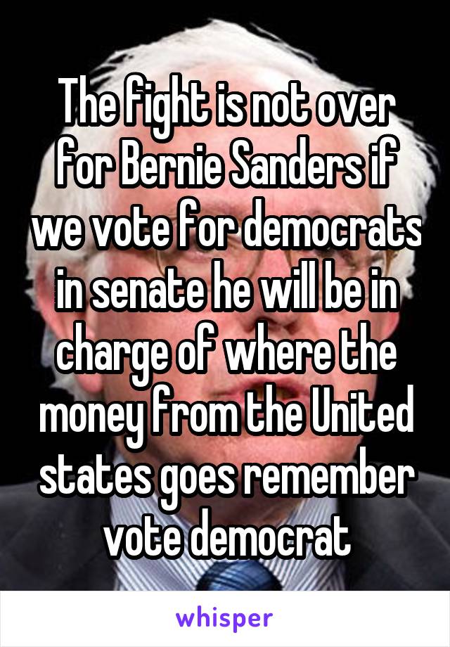 The fight is not over for Bernie Sanders if we vote for democrats in senate he will be in charge of where the money from the United states goes remember vote democrat