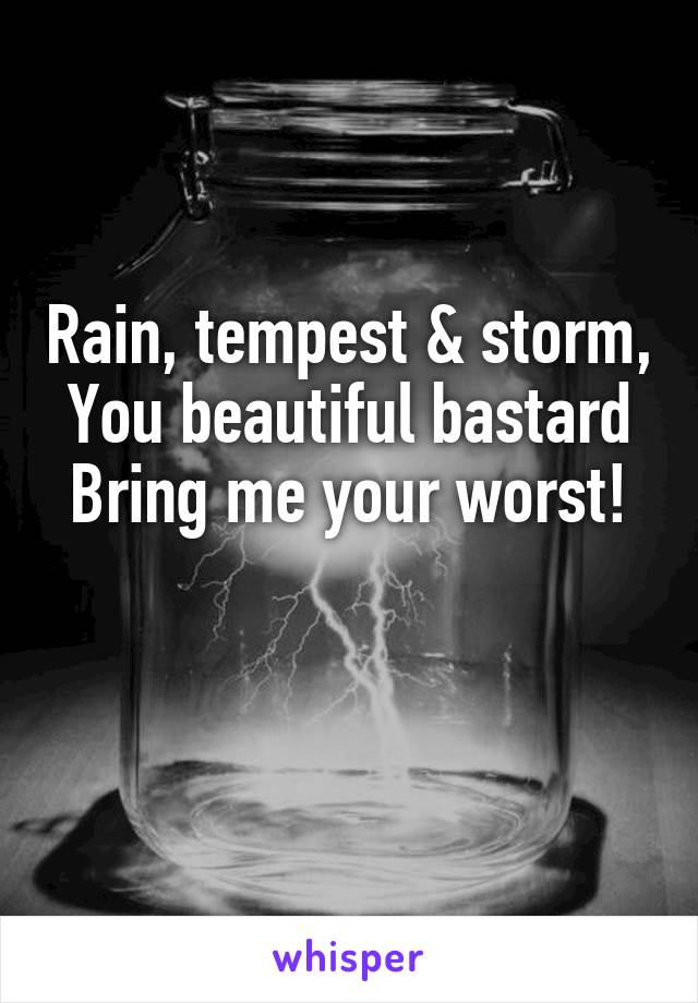 Rain, tempest & storm,
You beautiful bastard
Bring me your worst!

