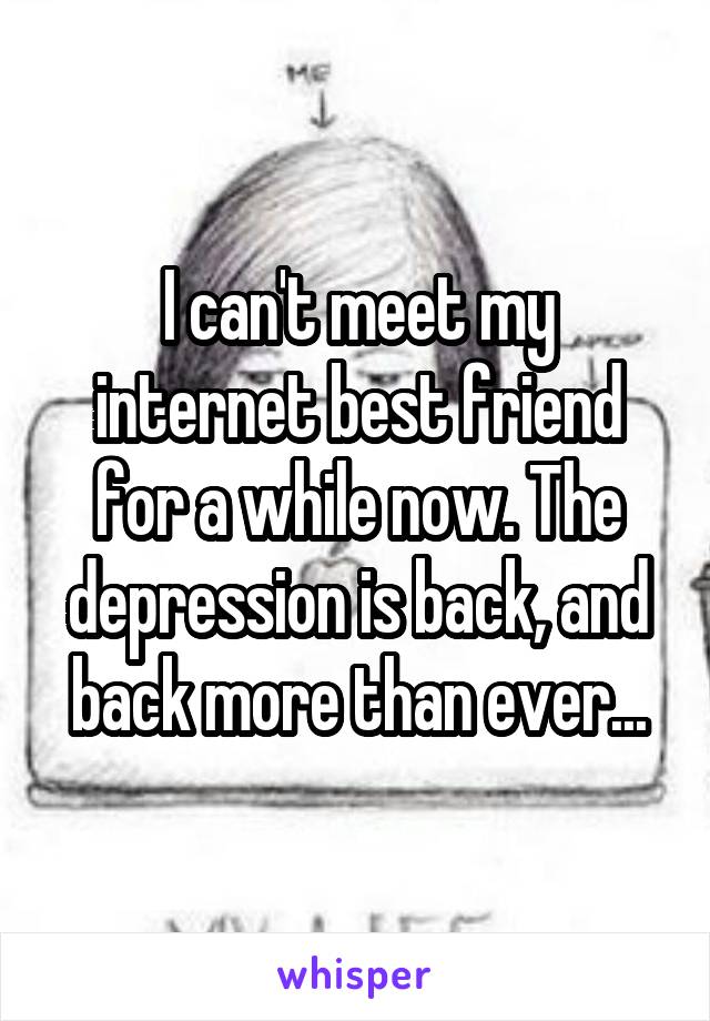 I can't meet my internet best friend for a while now. The depression is back, and back more than ever...