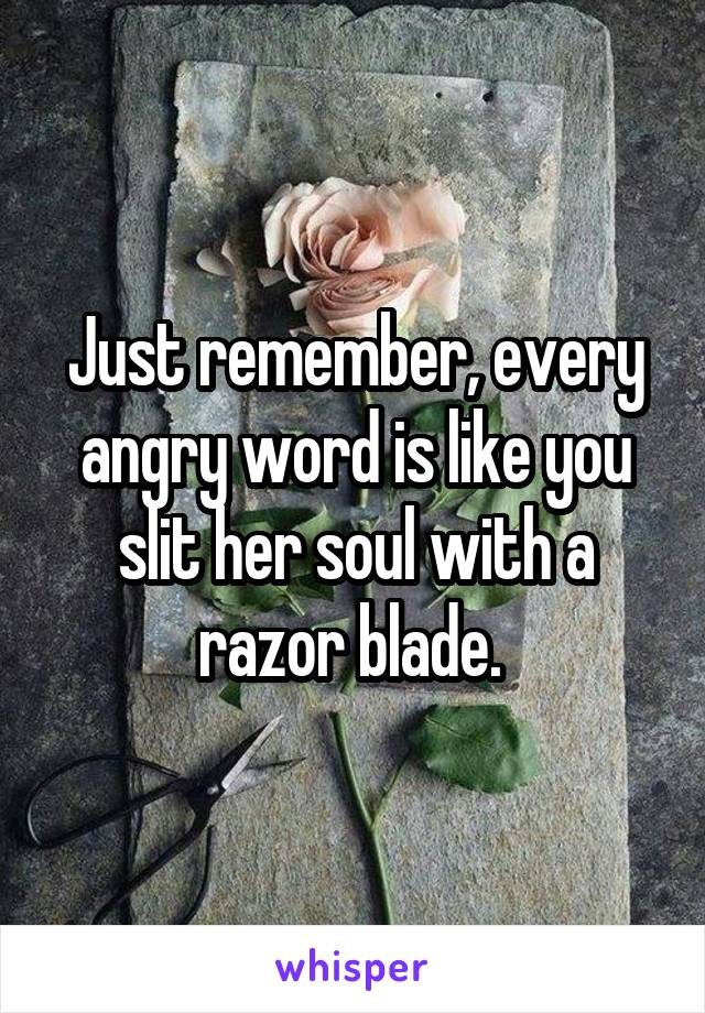 Just remember, every angry word is like you slit her soul with a razor blade. 
