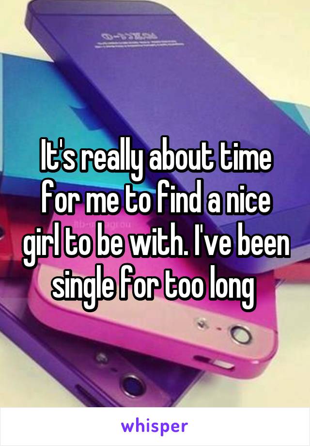 It's really about time for me to find a nice girl to be with. I've been single for too long 
