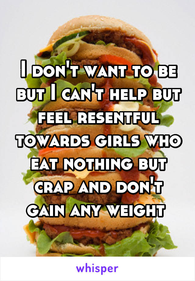 I don't want to be but I can't help but feel resentful towards girls who eat nothing but crap and don't gain any weight 