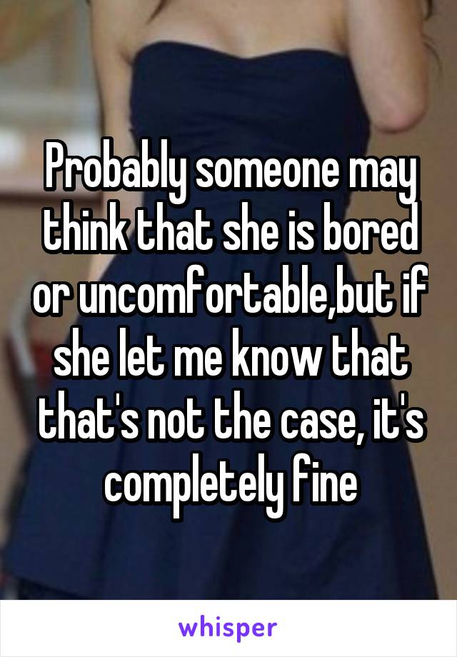 Probably someone may think that she is bored or uncomfortable,but if she let me know that that's not the case, it's completely fine