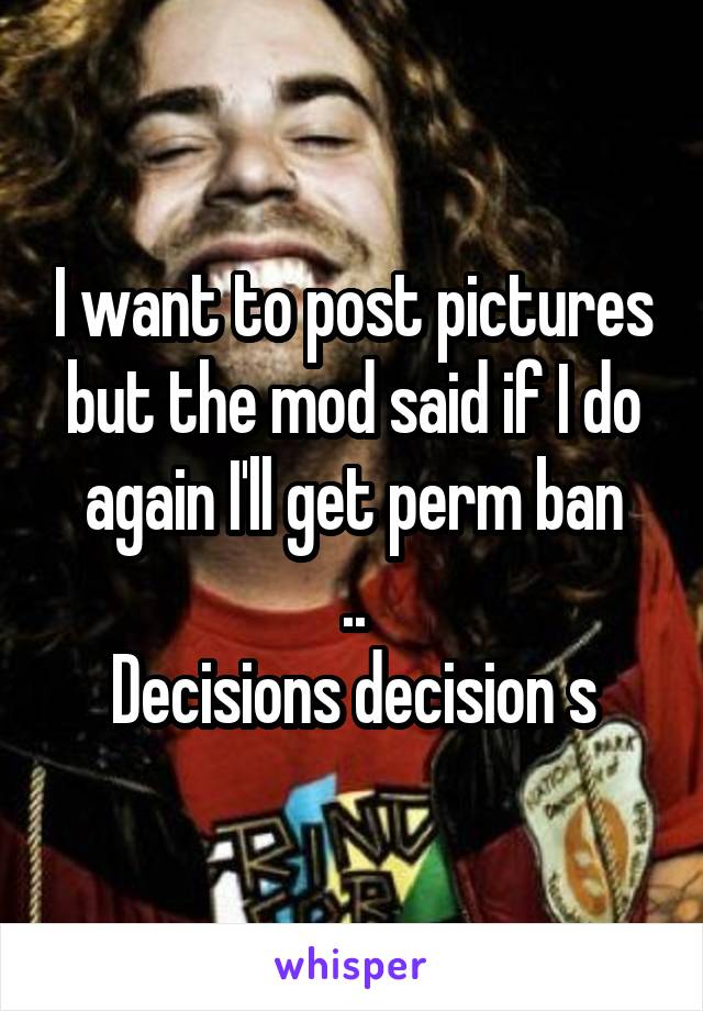 I want to post pictures but the mod said if I do again I'll get perm ban
..
Decisions decision s