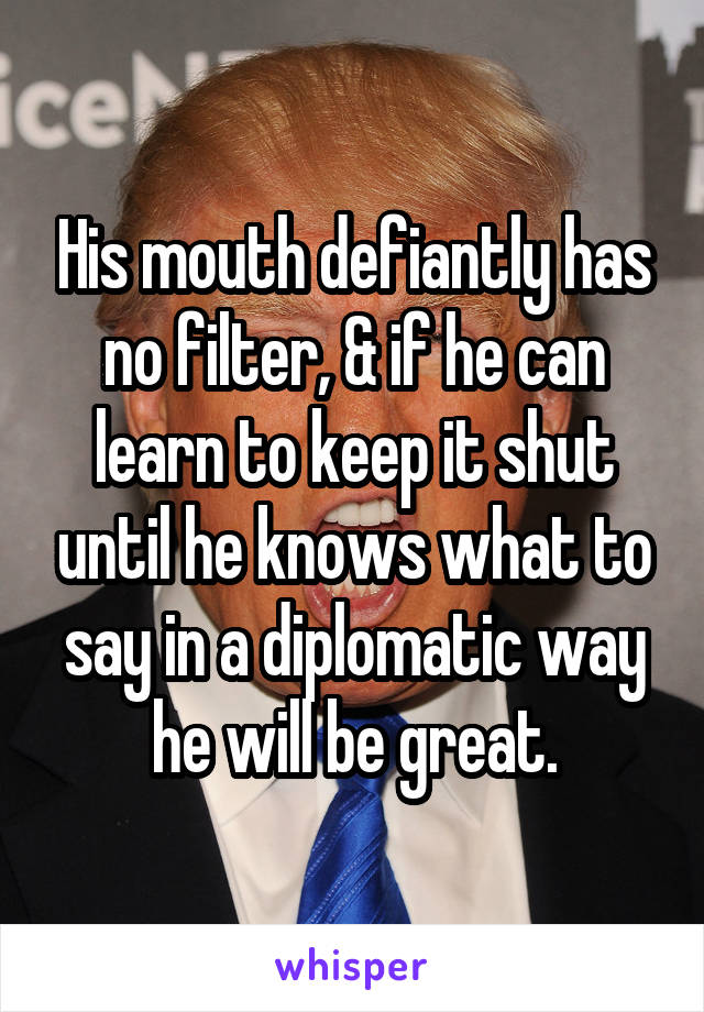 His mouth defiantly has no filter, & if he can learn to keep it shut until he knows what to say in a diplomatic way he will be great.