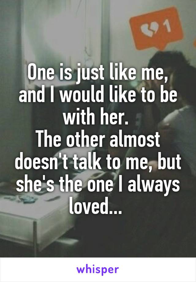 One is just like me, and I would like to be with her. 
The other almost doesn't talk to me, but she's the one I always loved... 