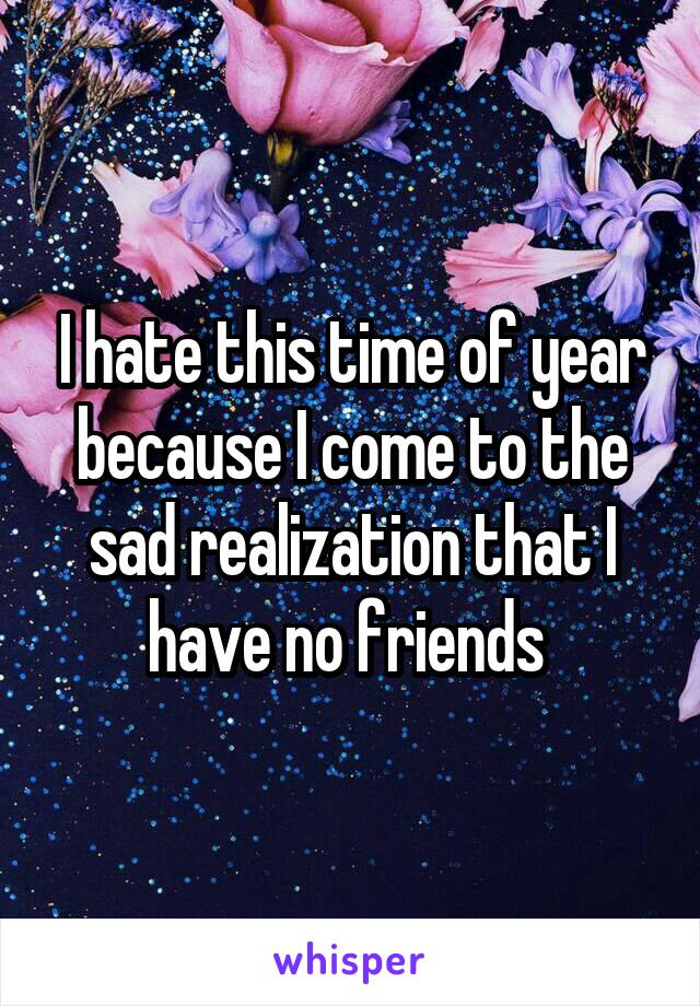 I hate this time of year because I come to the sad realization that I have no friends 