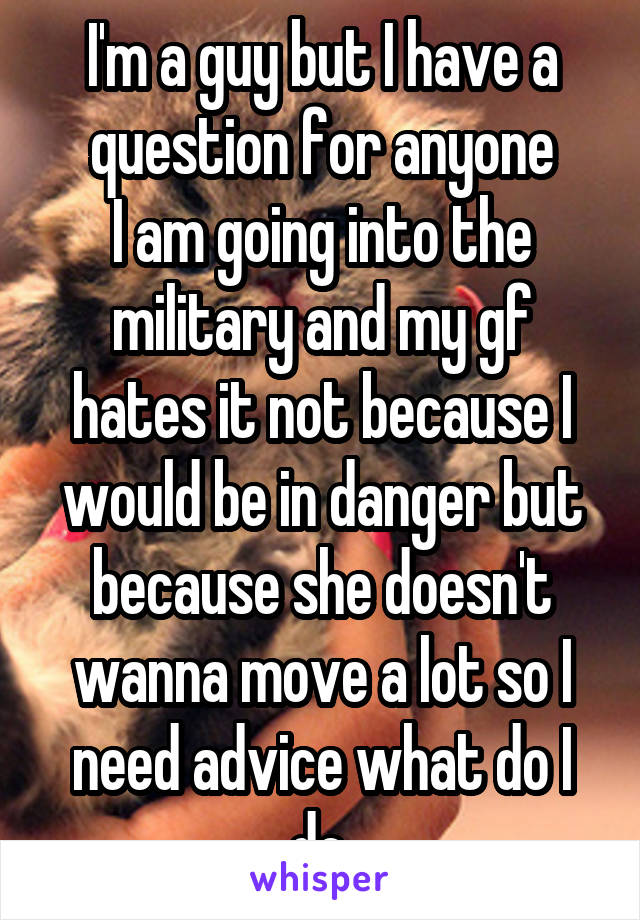 I'm a guy but I have a question for anyone
I am going into the military and my gf hates it not because I would be in danger but because she doesn't wanna move a lot so I need advice what do I do.