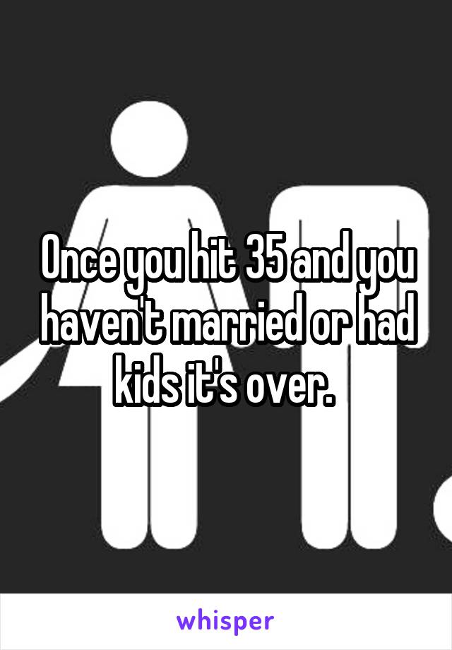 Once you hit 35 and you haven't married or had kids it's over. 