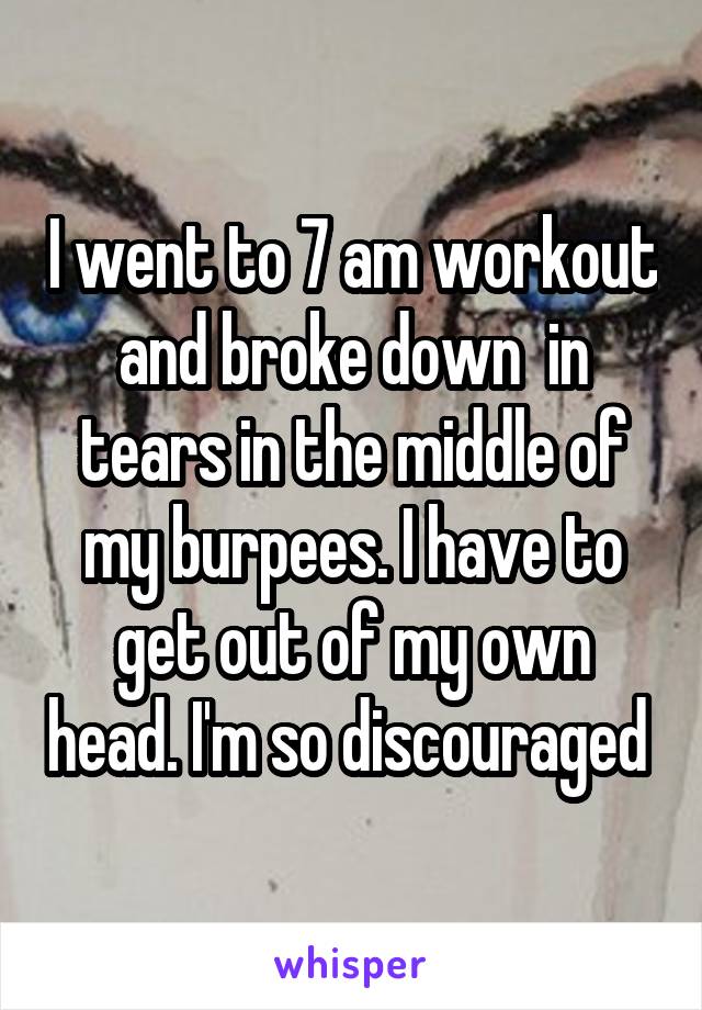 I went to 7 am workout and broke down  in tears in the middle of my burpees. I have to get out of my own head. I'm so discouraged 