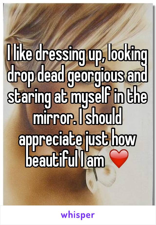 I like dressing up, looking drop dead georgious and staring at myself in the mirror. I should appreciate just how beautiful I am ❤️