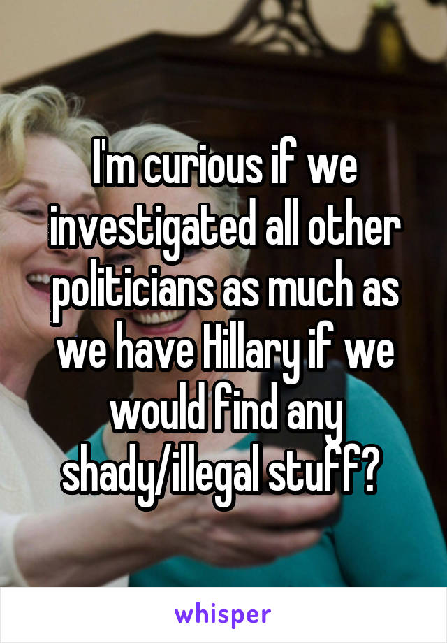 I'm curious if we investigated all other politicians as much as we have Hillary if we would find any shady/illegal stuff? 