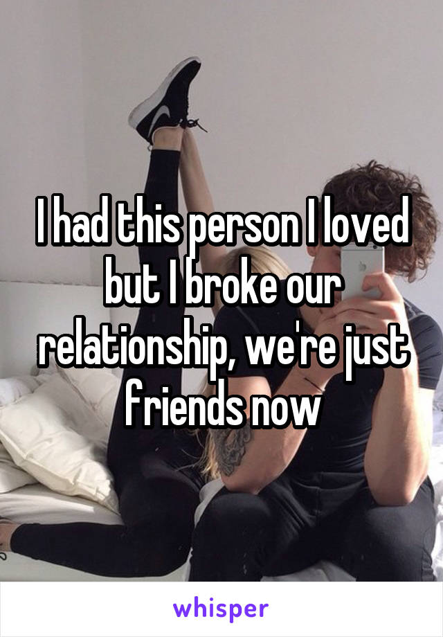 I had this person I loved but I broke our relationship, we're just friends now