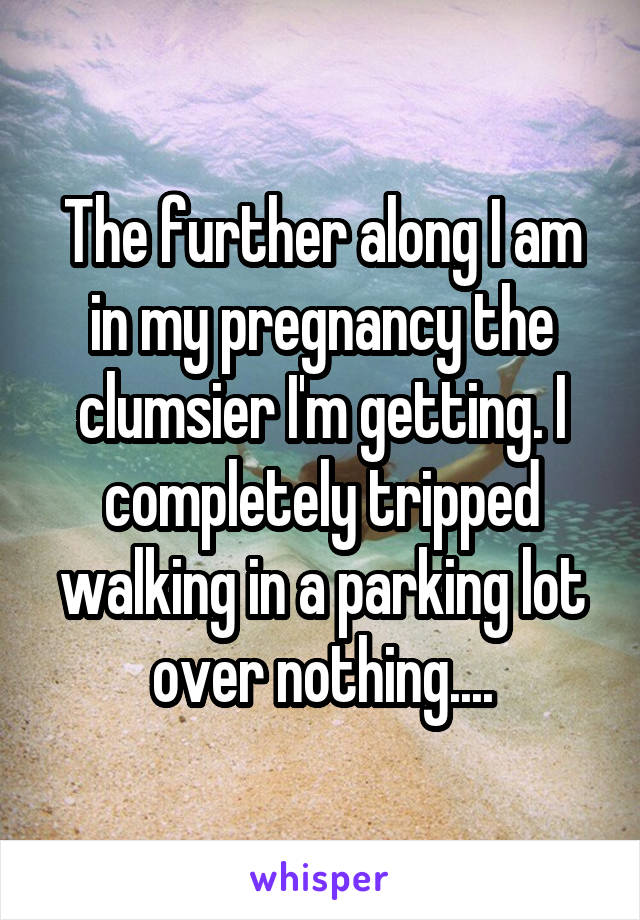 The further along I am in my pregnancy the clumsier I'm getting. I completely tripped walking in a parking lot over nothing....