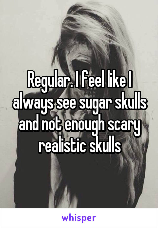 Regular. I feel like I always see sugar skulls and not enough scary realistic skulls