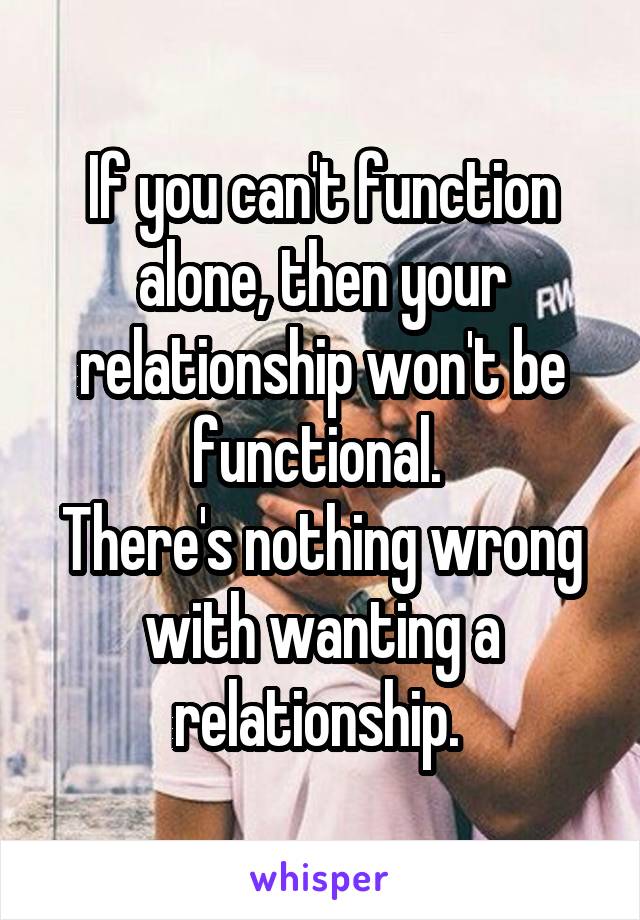 If you can't function alone, then your relationship won't be functional. 
There's nothing wrong with wanting a relationship. 