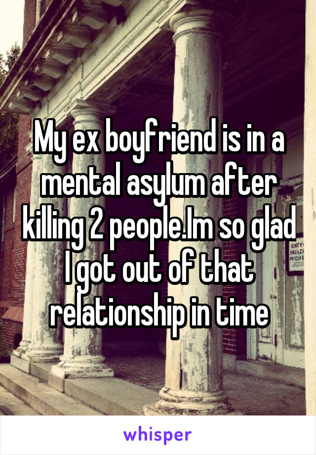 My ex boyfriend is in a mental asylum after killing 2 people.Im so glad I got out of that relationship in time