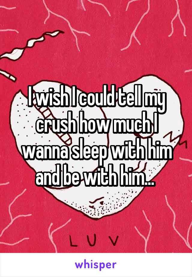 I wish I could tell my crush how much I wanna sleep with him and be with him... 