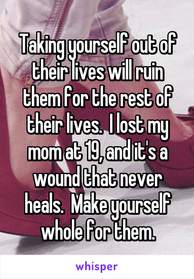 Taking yourself out of their lives will ruin them for the rest of their lives.  I lost my mom at 19, and it's a wound that never heals.  Make yourself whole for them.