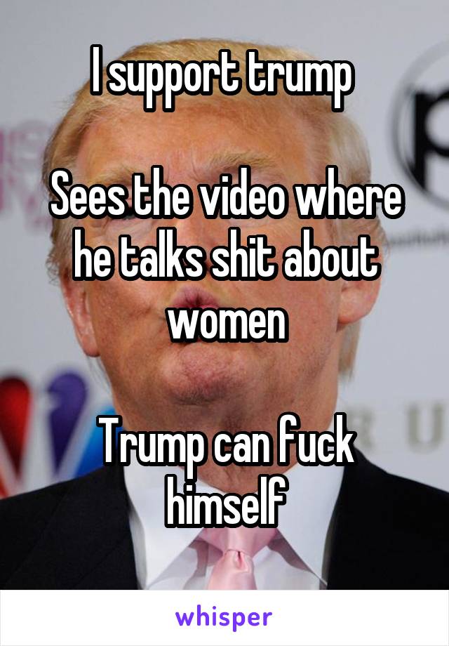 I support trump 

Sees the video where he talks shit about women

Trump can fuck himself
