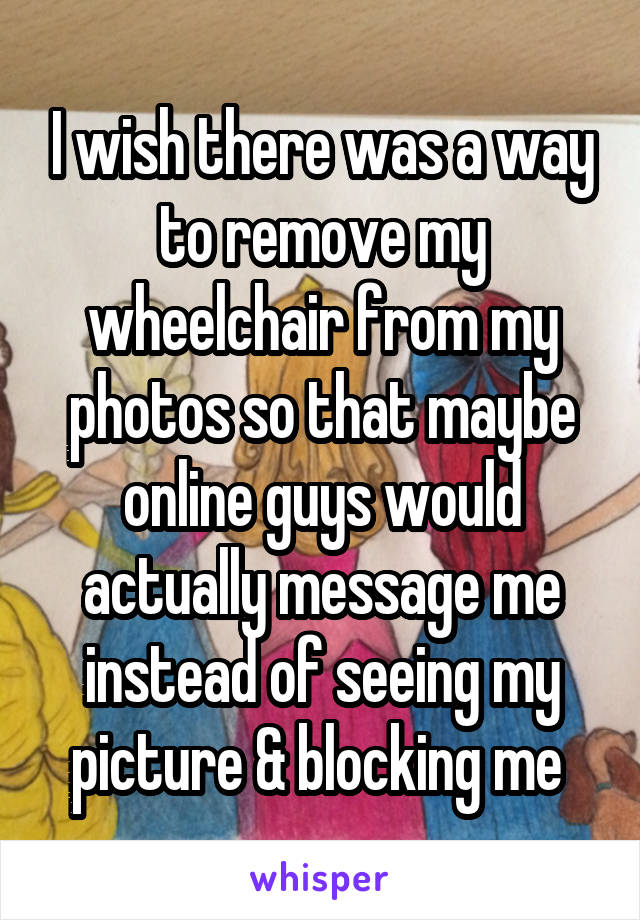 I wish there was a way to remove my wheelchair from my photos so that maybe online guys would actually message me instead of seeing my picture & blocking me 