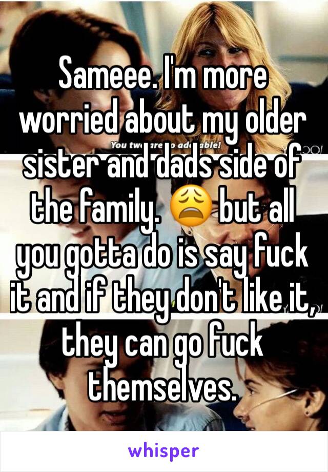 Sameee. I'm more worried about my older sister and dads side of the family. 😩 but all you gotta do is say fuck it and if they don't like it, they can go fuck themselves. 