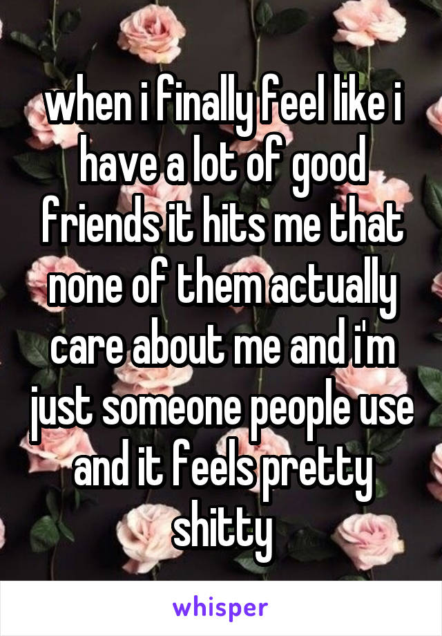 when i finally feel like i have a lot of good friends it hits me that none of them actually care about me and i'm just someone people use and it feels pretty shitty