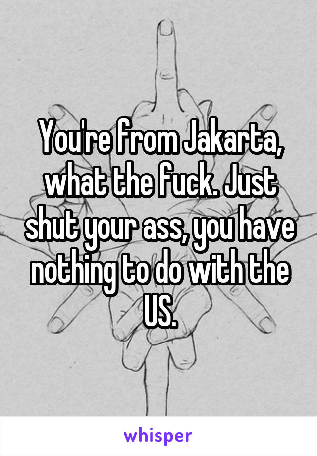 You're from Jakarta, what the fuck. Just shut your ass, you have nothing to do with the US.