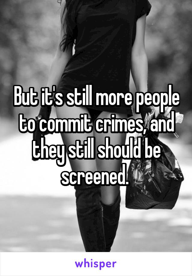 But it's still more people to commit crimes, and they still should be screened. 
