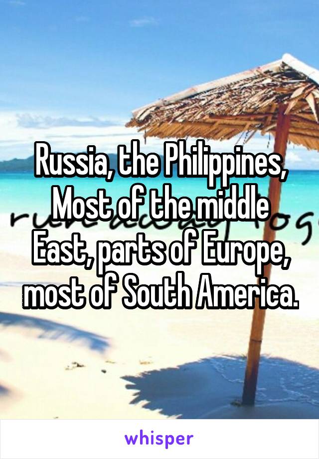 Russia, the Philippines, Most of the middle East, parts of Europe, most of South America.