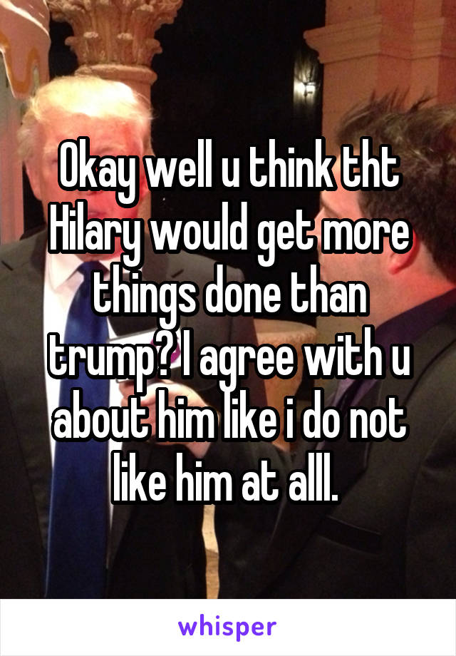 Okay well u think tht Hilary would get more things done than trump? I agree with u about him like i do not like him at alll. 