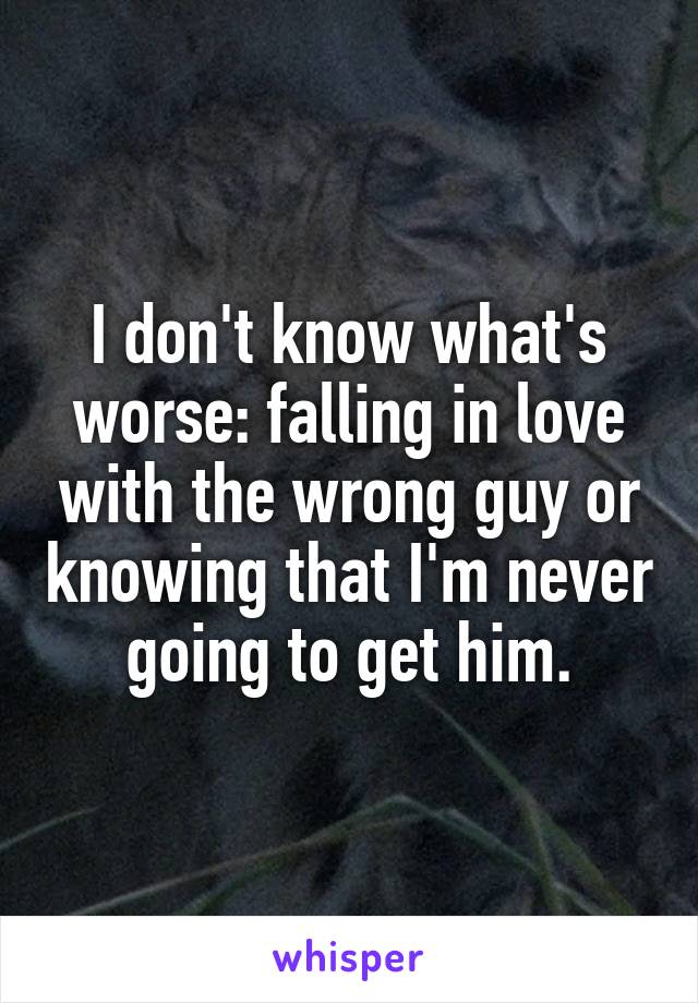 I don't know what's worse: falling in love with the wrong guy or knowing that I'm never going to get him.