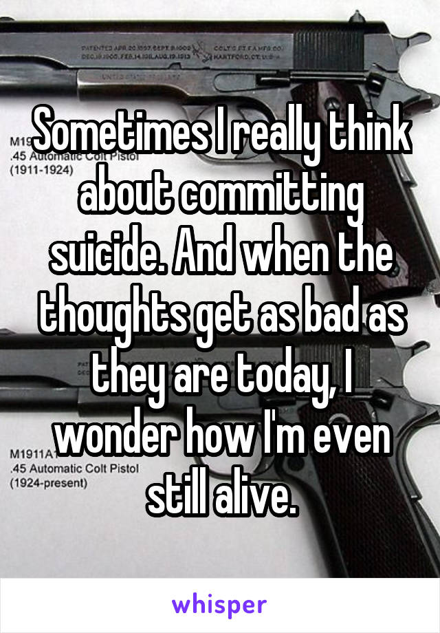 Sometimes I really think about committing suicide. And when the thoughts get as bad as they are today, I wonder how I'm even still alive.