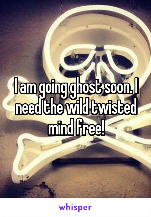 I am going ghost soon. I need the wild twisted mind free!