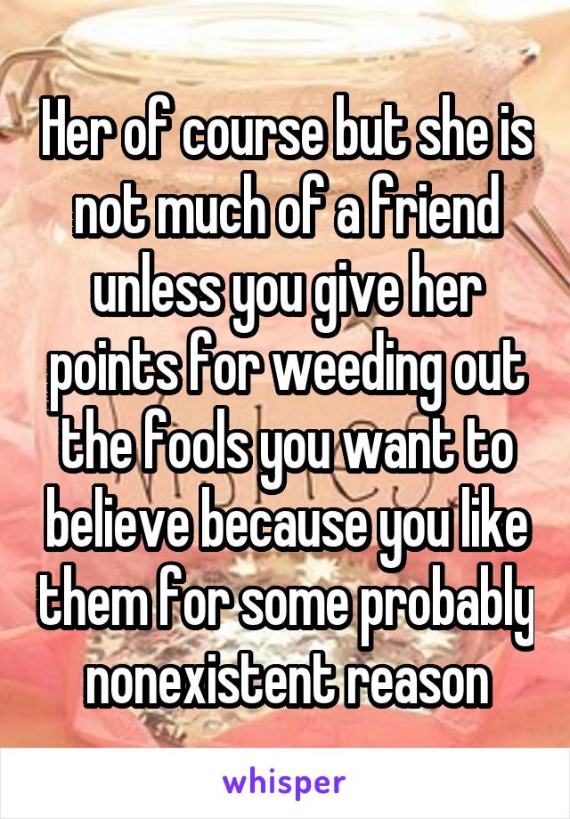 Her of course but she is not much of a friend unless you give her points for weeding out the fools you want to believe because you like them for some probably nonexistent reason