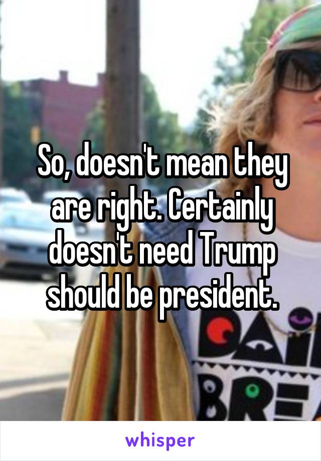 So, doesn't mean they are right. Certainly doesn't need Trump should be president.