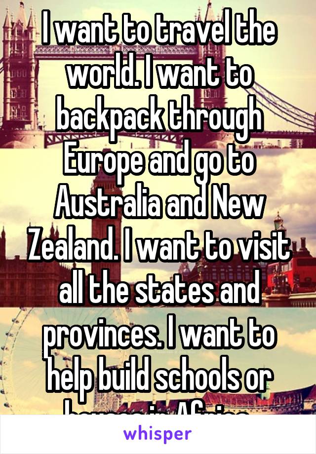 I want to travel the world. I want to backpack through Europe and go to Australia and New Zealand. I want to visit all the states and provinces. I want to help build schools or houses in Africa.