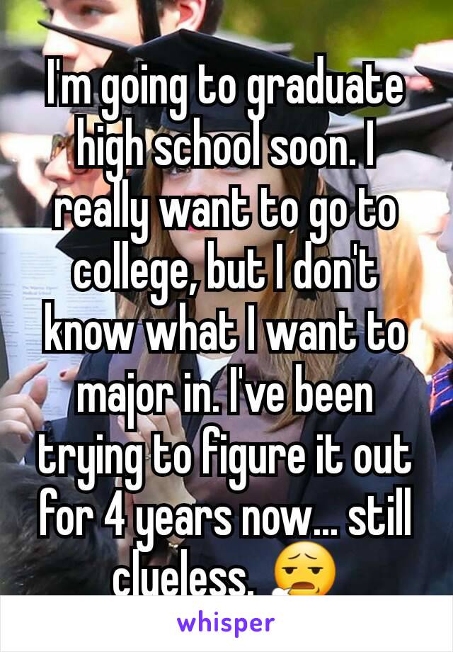 I'm going to graduate high school soon. I really want to go to college, but I don't know what I want to major in. I've been trying to figure it out for 4 years now... still clueless. 😧