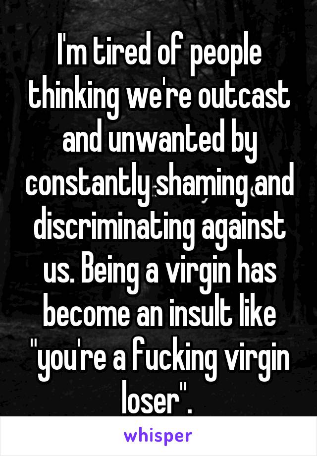I'm tired of people thinking we're outcast and unwanted by constantly shaming and discriminating against us. Being a virgin has become an insult like "you're a fucking virgin loser". 