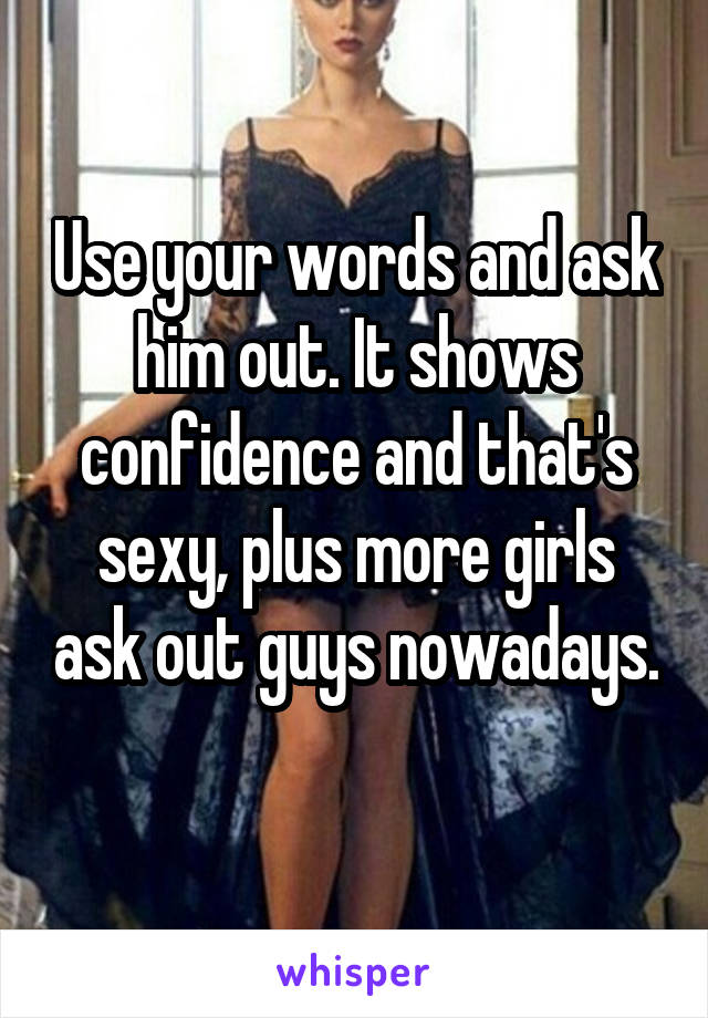 Use your words and ask him out. It shows confidence and that's sexy, plus more girls ask out guys nowadays. 