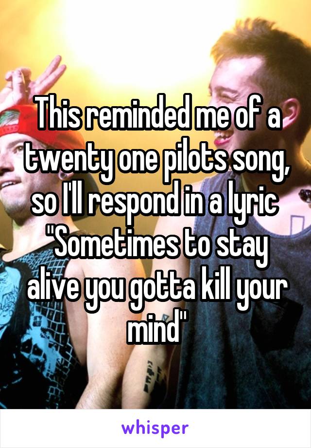 This reminded me of a twenty one pilots song, so I'll respond in a lyric 
"Sometimes to stay alive you gotta kill your mind"