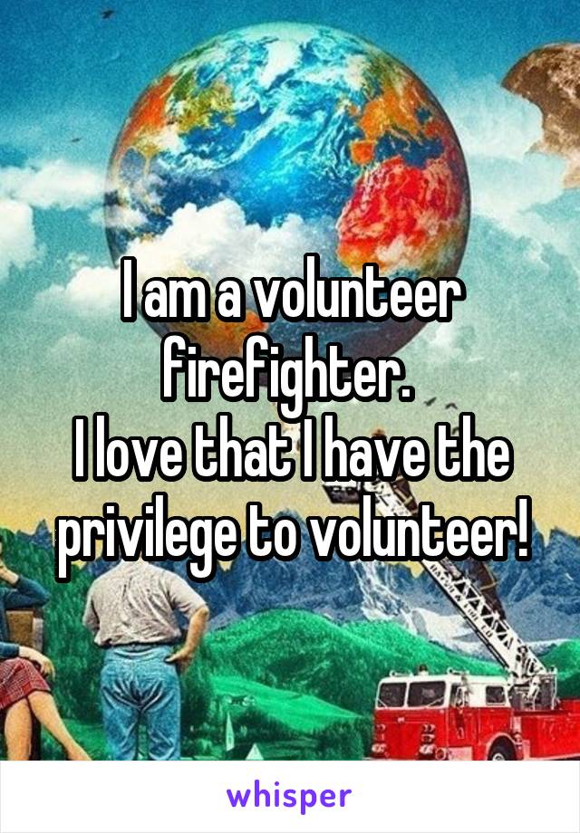 I am a volunteer firefighter. 
I love that I have the privilege to volunteer!