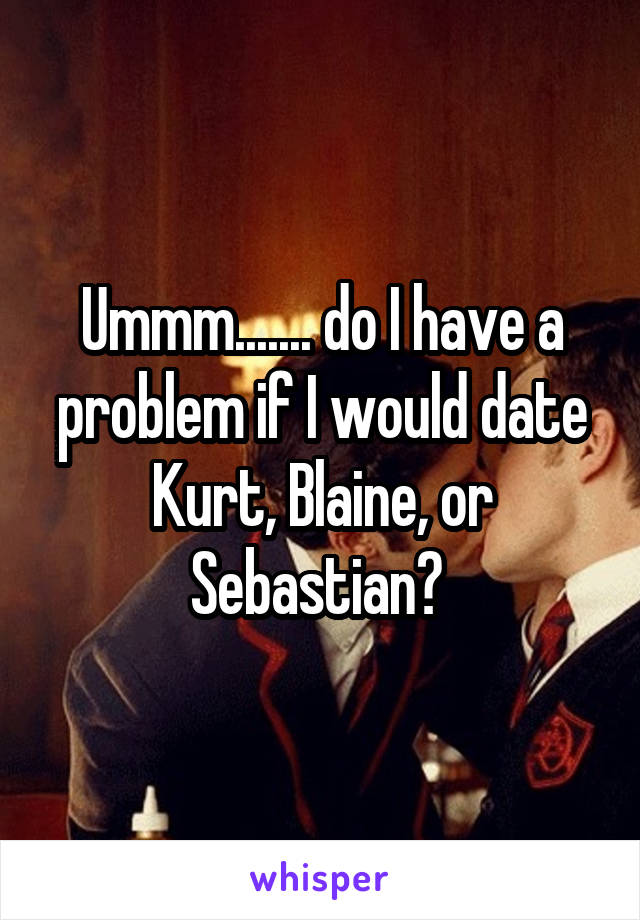 Ummm....... do I have a problem if I would date Kurt, Blaine, or Sebastian? 