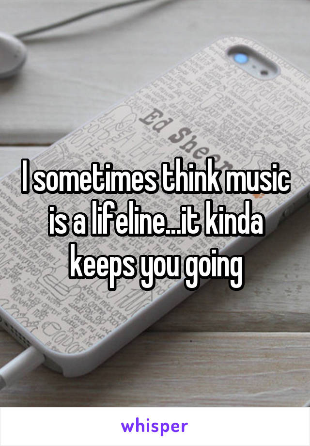 I sometimes think music is a lifeline...it kinda keeps you going