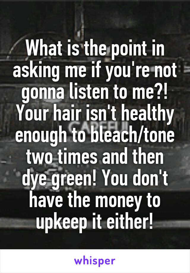 What is the point in asking me if you're not gonna listen to me?! Your hair isn't healthy enough to bleach/tone two times and then dye green! You don't have the money to upkeep it either!