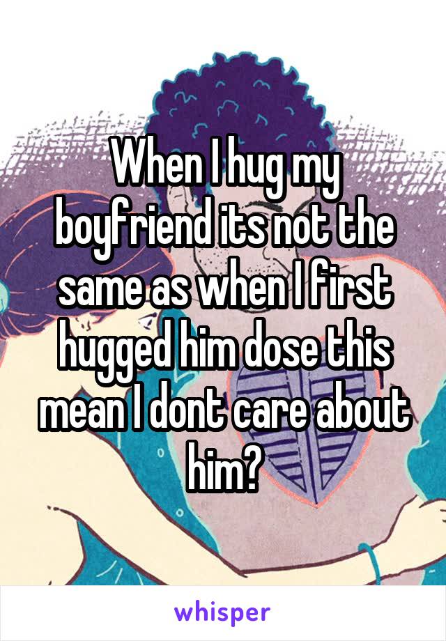 When I hug my boyfriend its not the same as when I first hugged him dose this mean I dont care about him?
