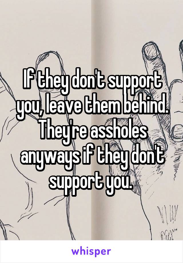 If they don't support you, leave them behind. They're assholes anyways if they don't support you. 