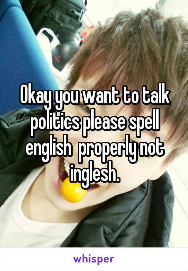 Okay you want to talk politics please spell english  properly not inglesh.